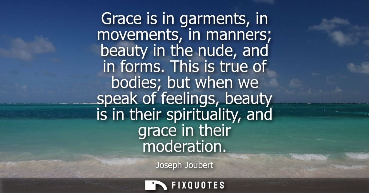 Grace is in garments, in movements, in manners beauty in the nude, and in forms. This is true of bodies but when we spea