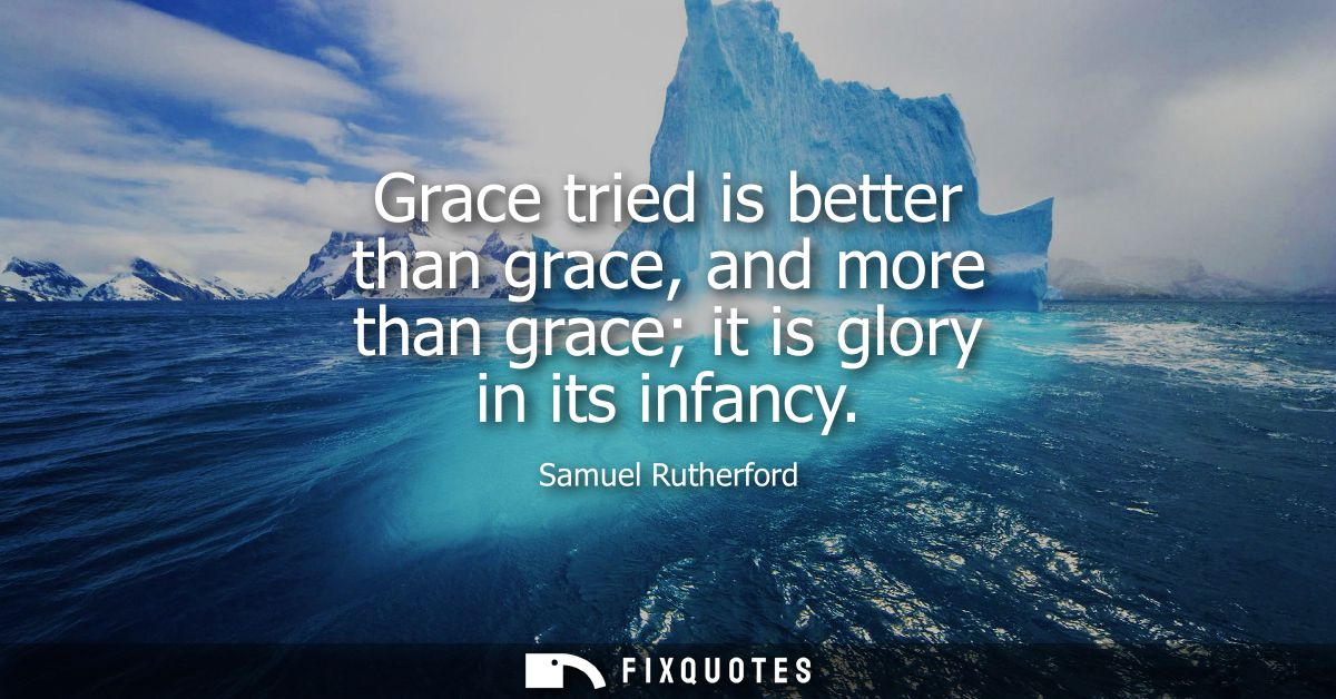Grace tried is better than grace, and more than grace it is glory in its infancy