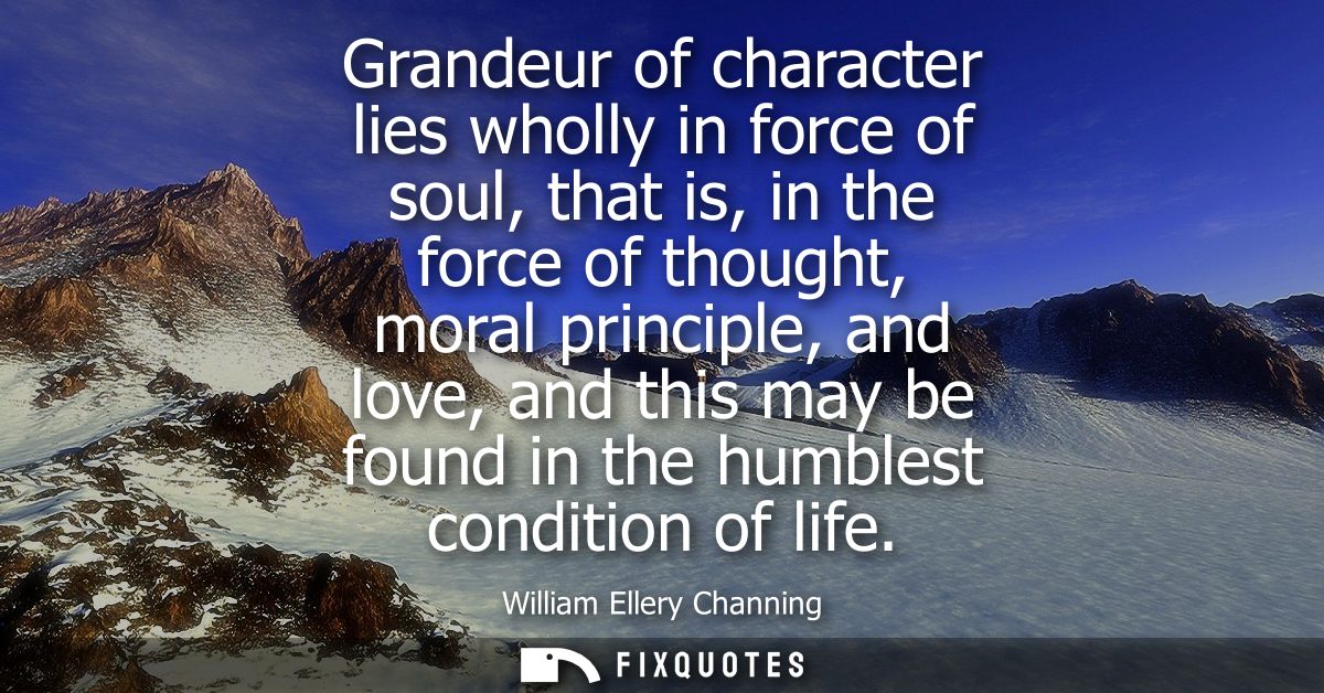 Grandeur of character lies wholly in force of soul, that is, in the force of thought, moral principle, and love, and thi