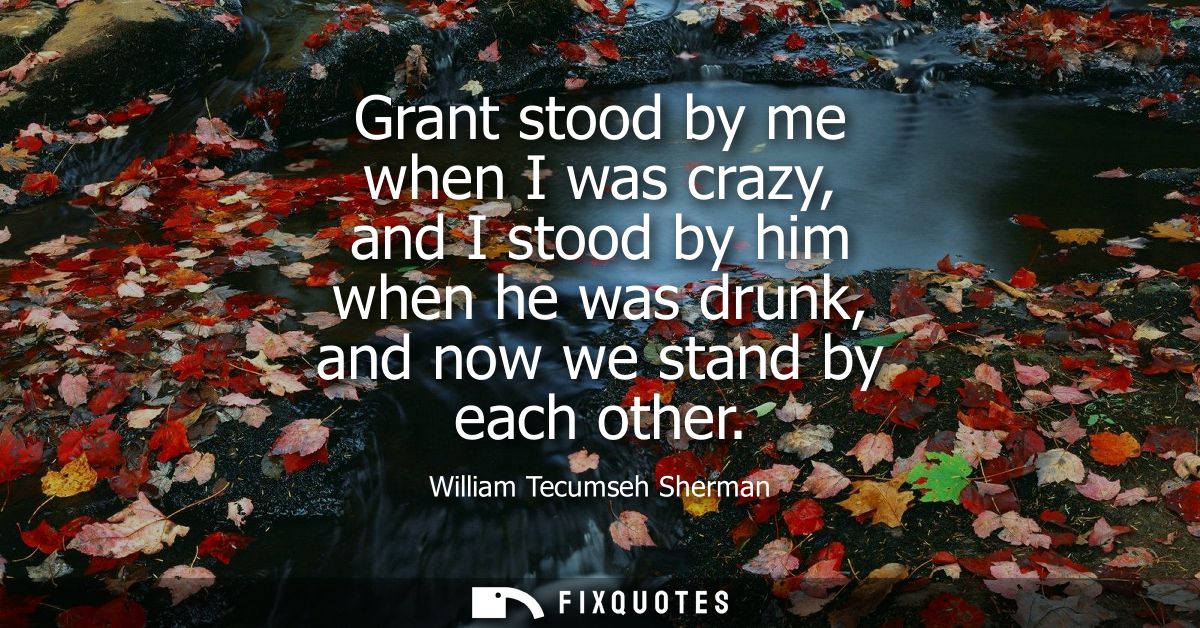 Grant stood by me when I was crazy, and I stood by him when he was drunk, and now we stand by each other