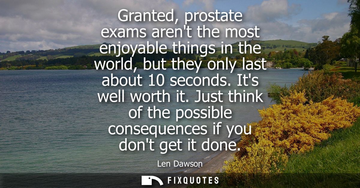Granted, prostate exams arent the most enjoyable things in the world, but they only last about 10 seconds. Its well wort