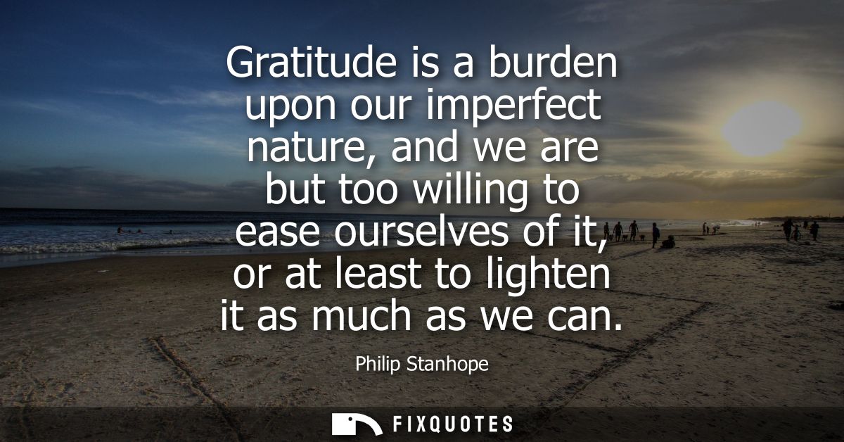 Gratitude is a burden upon our imperfect nature, and we are but too willing to ease ourselves of it, or at least to ligh