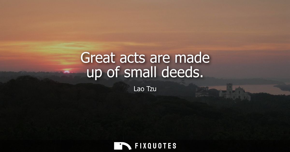 Great acts are made up of small deeds - Lao Tzu