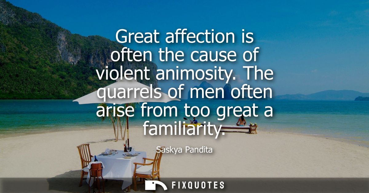 Great affection is often the cause of violent animosity. The quarrels of men often arise from too great a familiarity