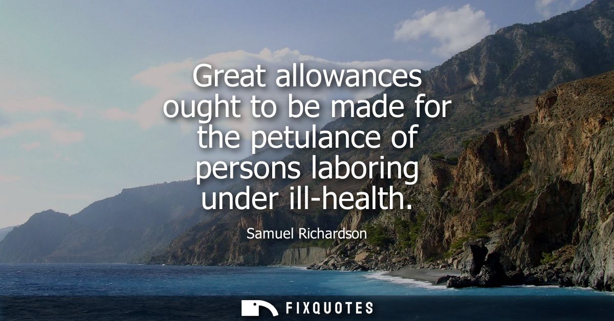 Great allowances ought to be made for the petulance of persons laboring under ill-health