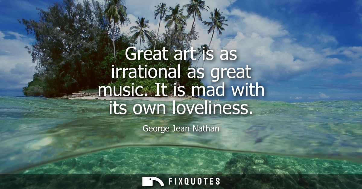 Great art is as irrational as great music. It is mad with its own loveliness