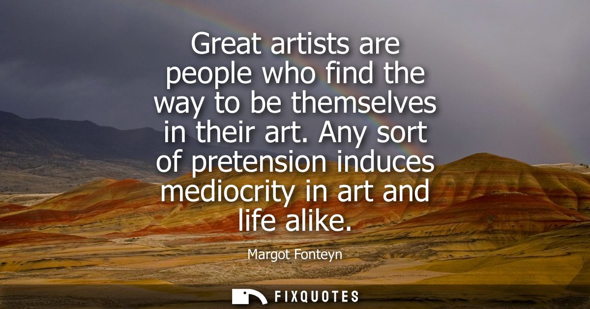Great artists are people who find the way to be themselves in their art. Any sort of pretension induces mediocrity in ar