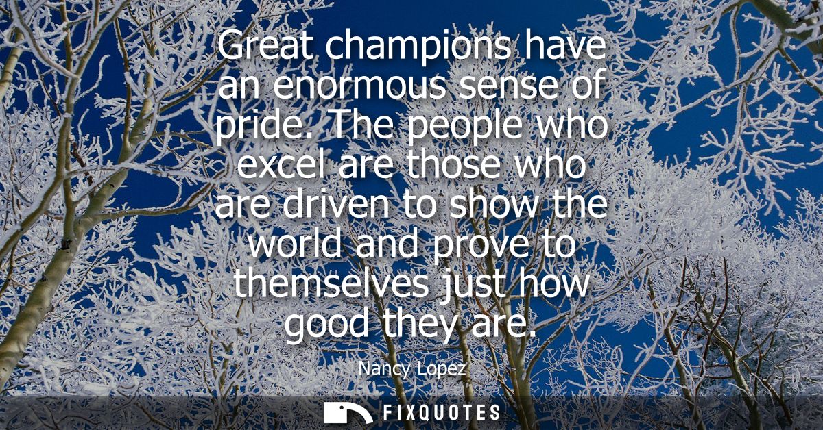Great champions have an enormous sense of pride. The people who excel are those who are driven to show the world and pro