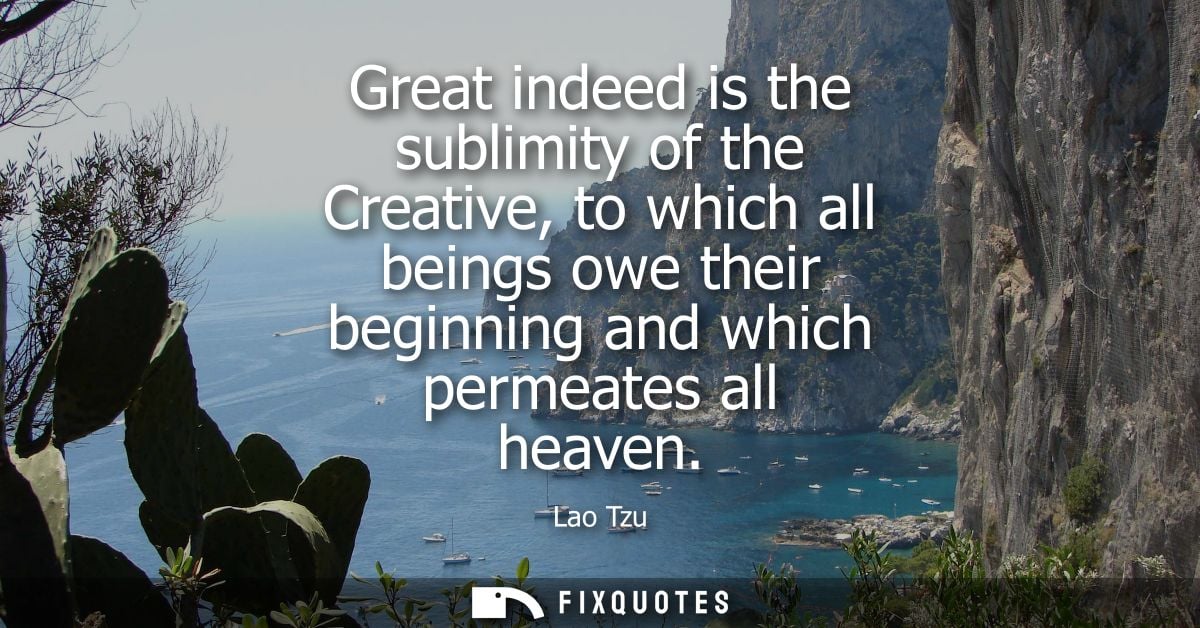 Great indeed is the sublimity of the Creative, to which all beings owe their beginning and which permeates all heaven - 