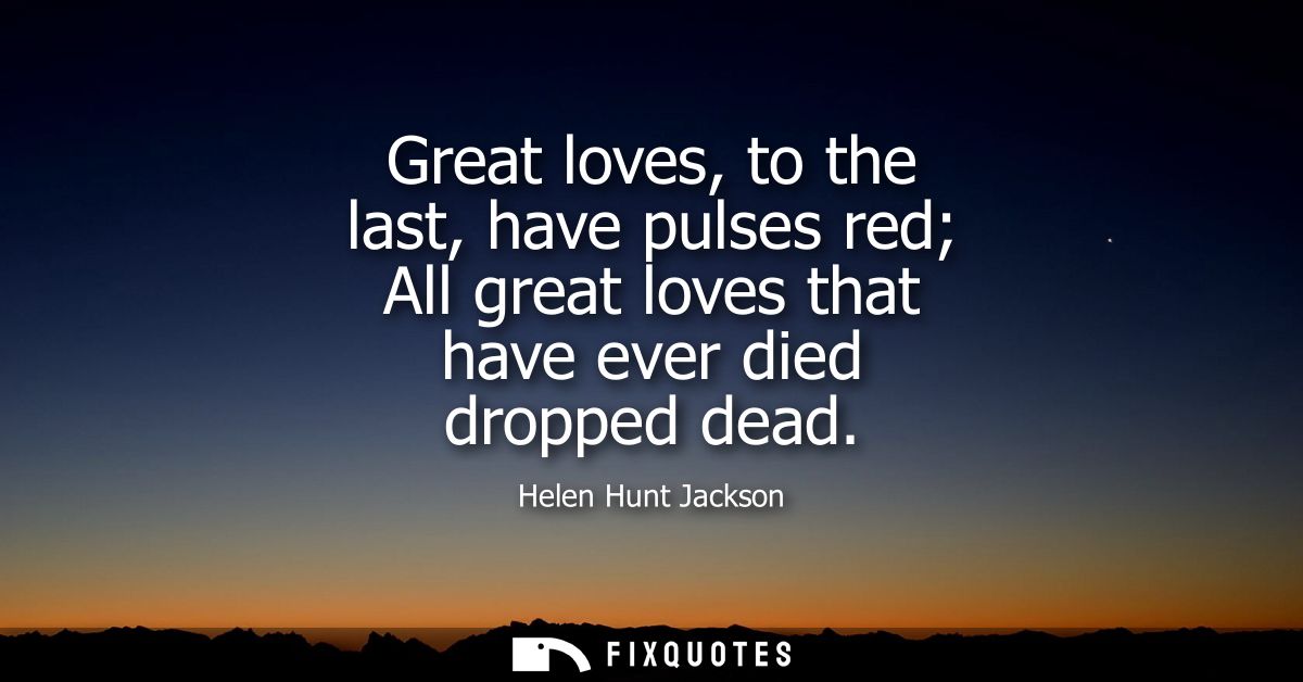 Great loves, to the last, have pulses red All great loves that have ever died dropped dead