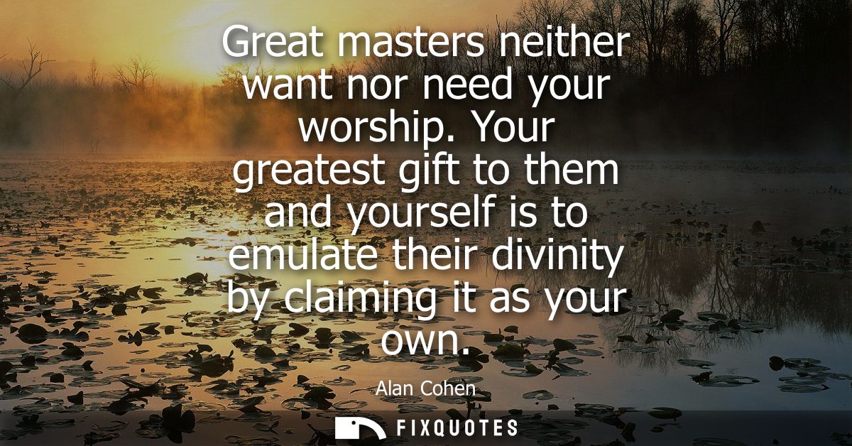 Great masters neither want nor need your worship. Your greatest gift to them and yourself is to emulate their divinity b