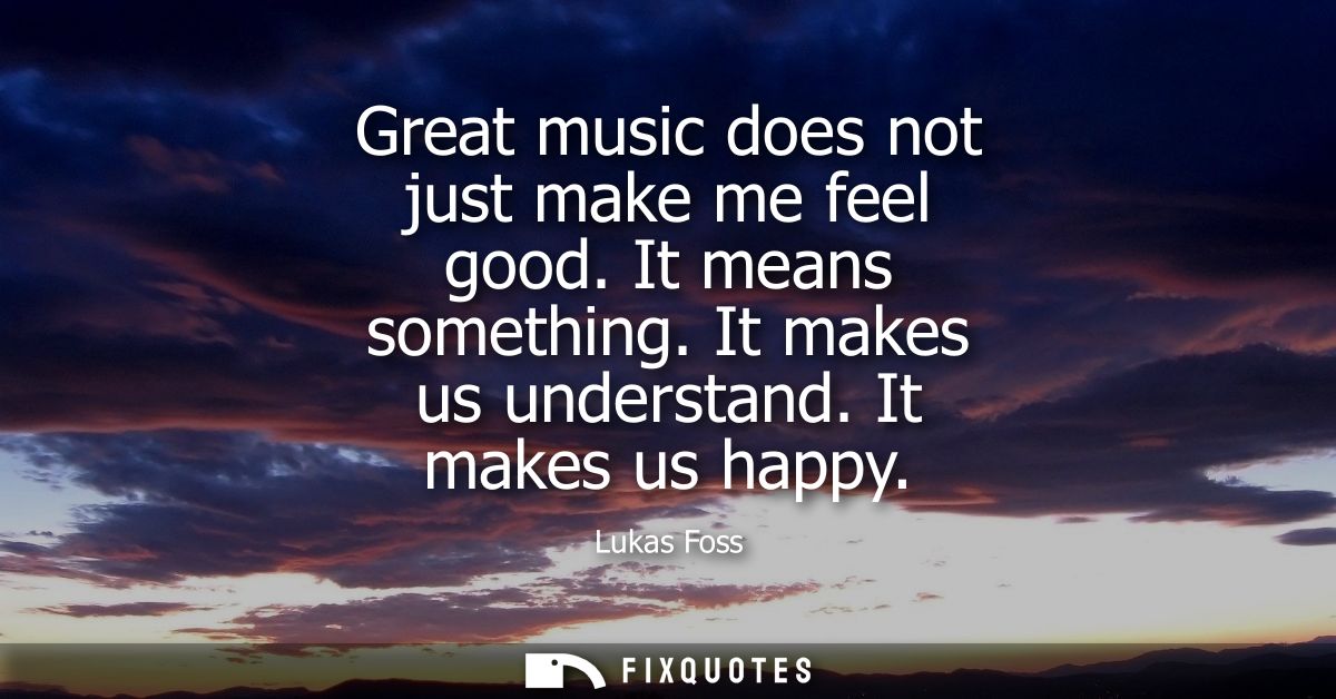 Great music does not just make me feel good. It means something. It makes us understand. It makes us happy