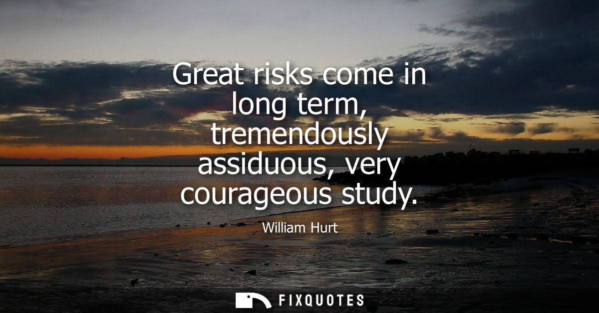 Great risks come in long term, tremendously assiduous, very courageous study