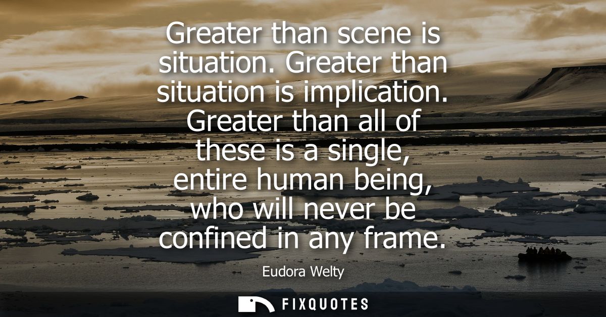 Greater than scene is situation. Greater than situation is implication. Greater than all of these is a single, entire hu