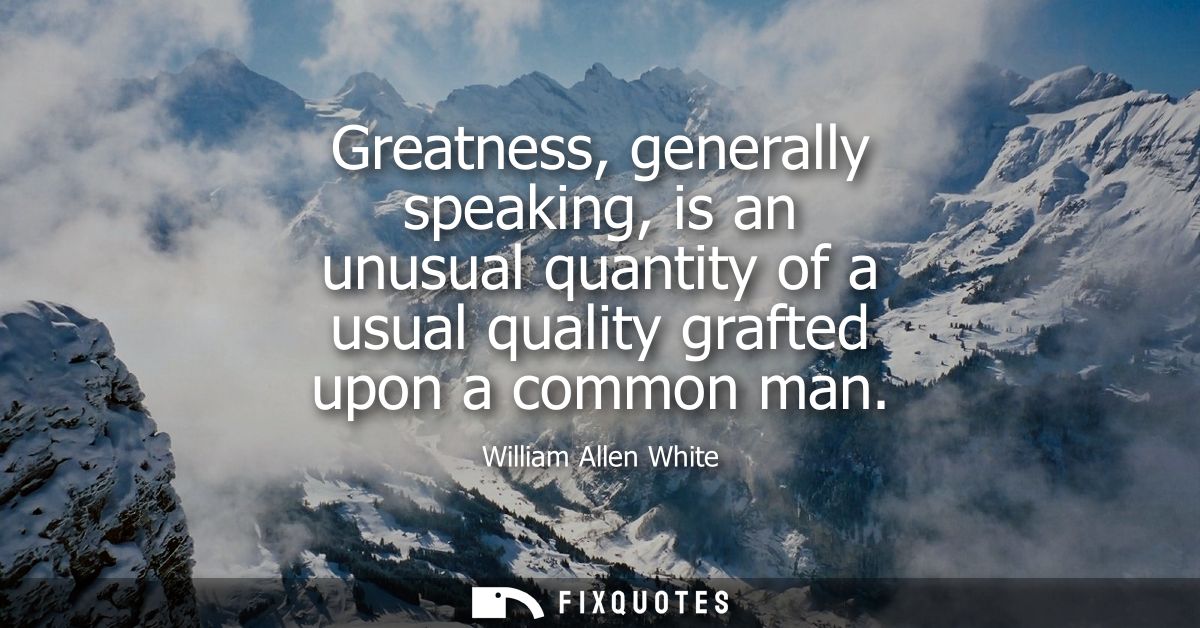 Greatness, generally speaking, is an unusual quantity of a usual quality grafted upon a common man