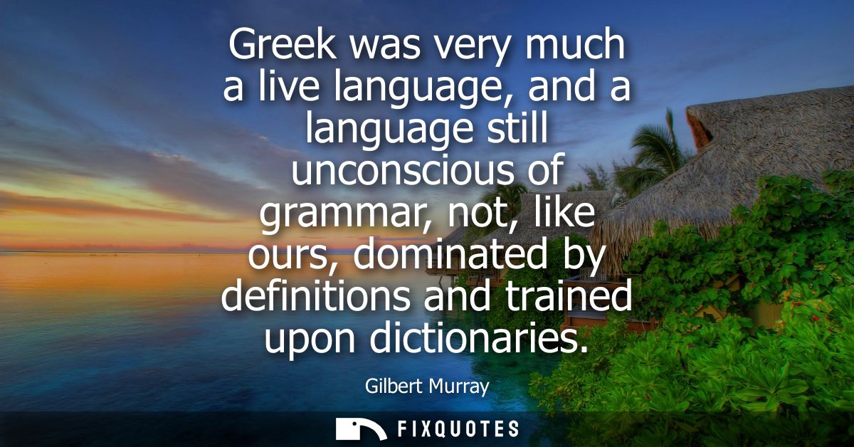 Greek was very much a live language, and a language still unconscious of grammar, not, like ours, dominated by definitio