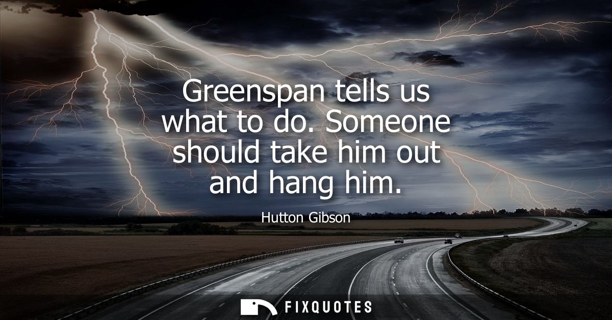 Greenspan tells us what to do. Someone should take him out and hang him