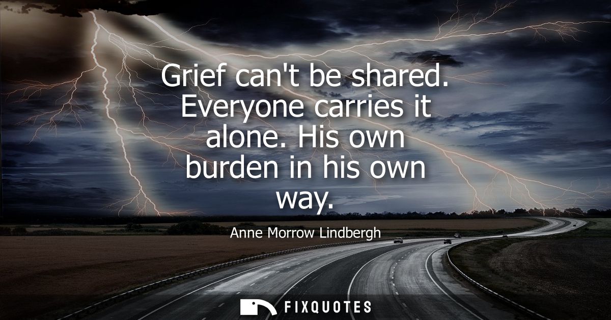 Grief cant be shared. Everyone carries it alone. His own burden in his own way