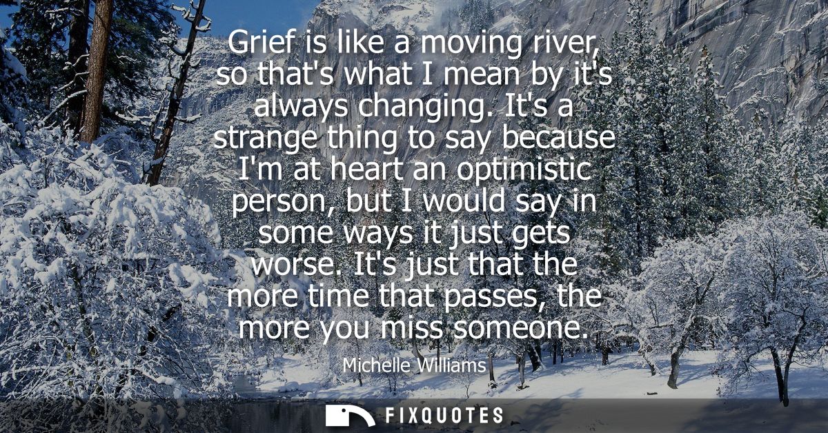 Grief is like a moving river, so thats what I mean by its always changing. Its a strange thing to say because Im at hear
