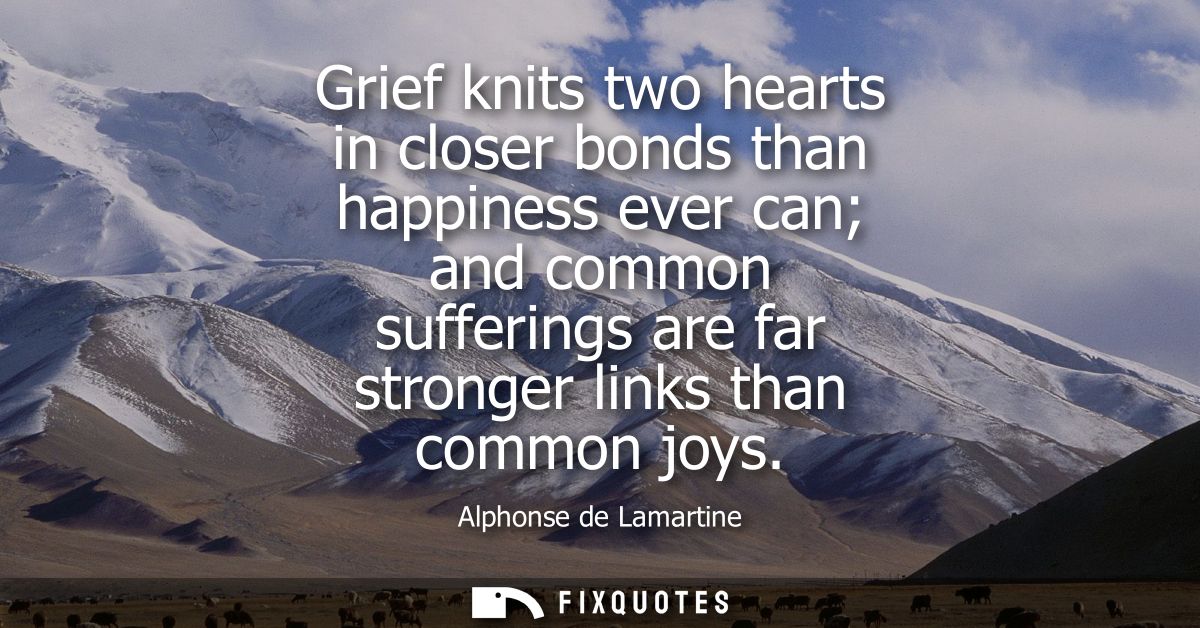 Grief knits two hearts in closer bonds than happiness ever can and common sufferings are far stronger links than common 