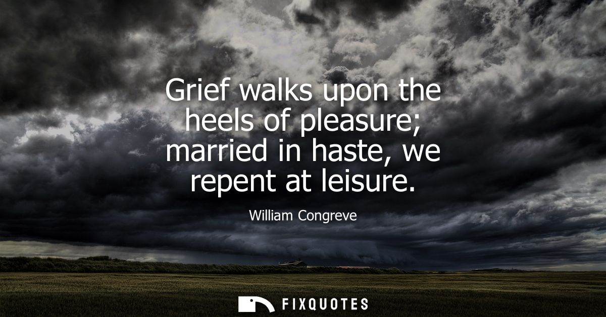 Grief walks upon the heels of pleasure married in haste, we repent at leisure