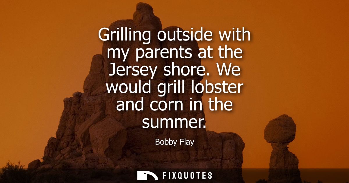Grilling outside with my parents at the Jersey shore. We would grill lobster and corn in the summer