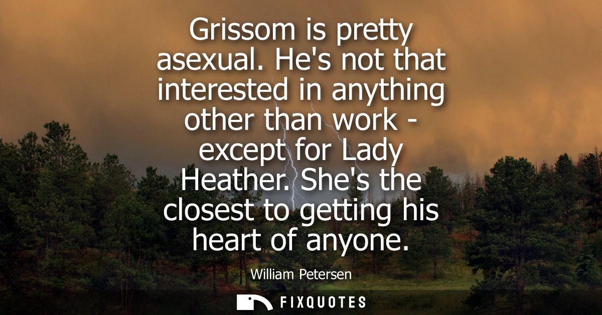 Grissom is pretty asexual. Hes not that interested in anything other than work - except for Lady Heather. Shes the close