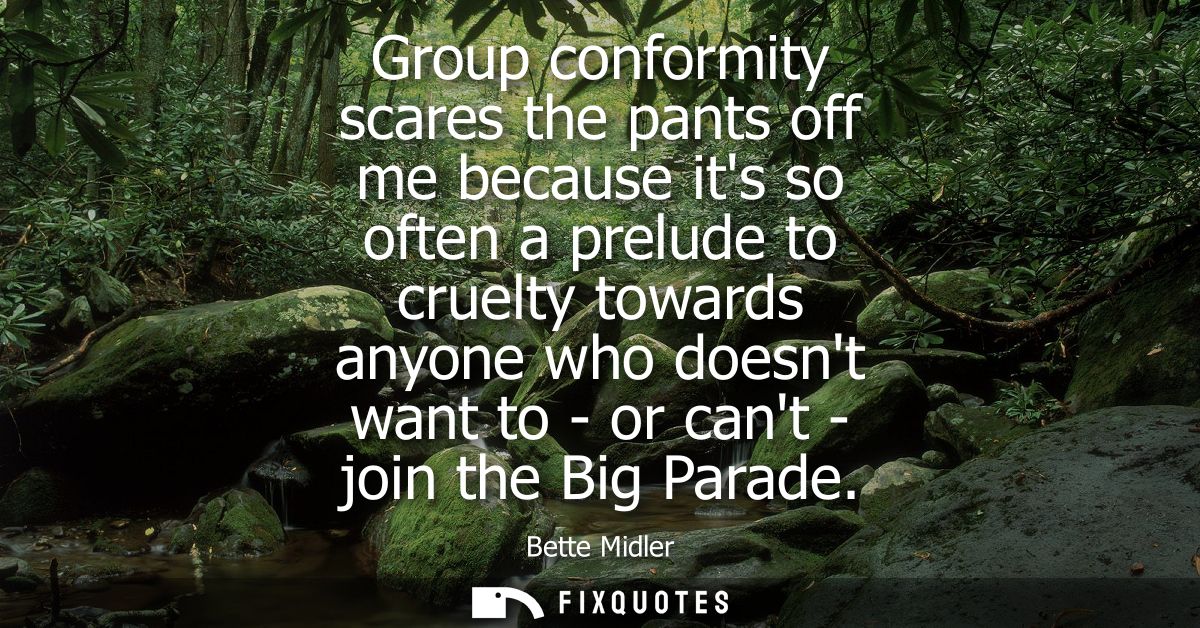 Group conformity scares the pants off me because its so often a prelude to cruelty towards anyone who doesnt want to - o