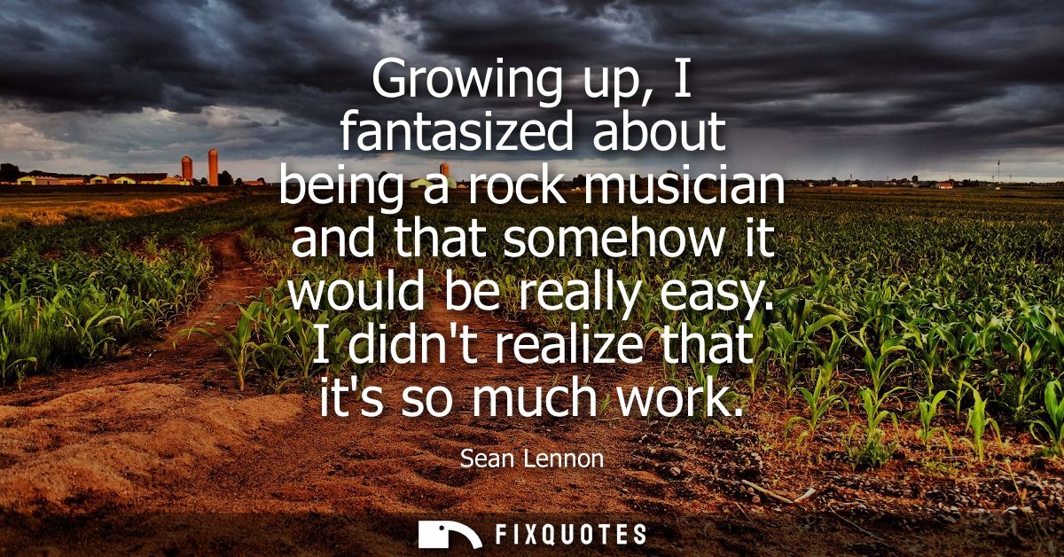 Growing up, I fantasized about being a rock musician and that somehow it would be really easy. I didnt realize that its 