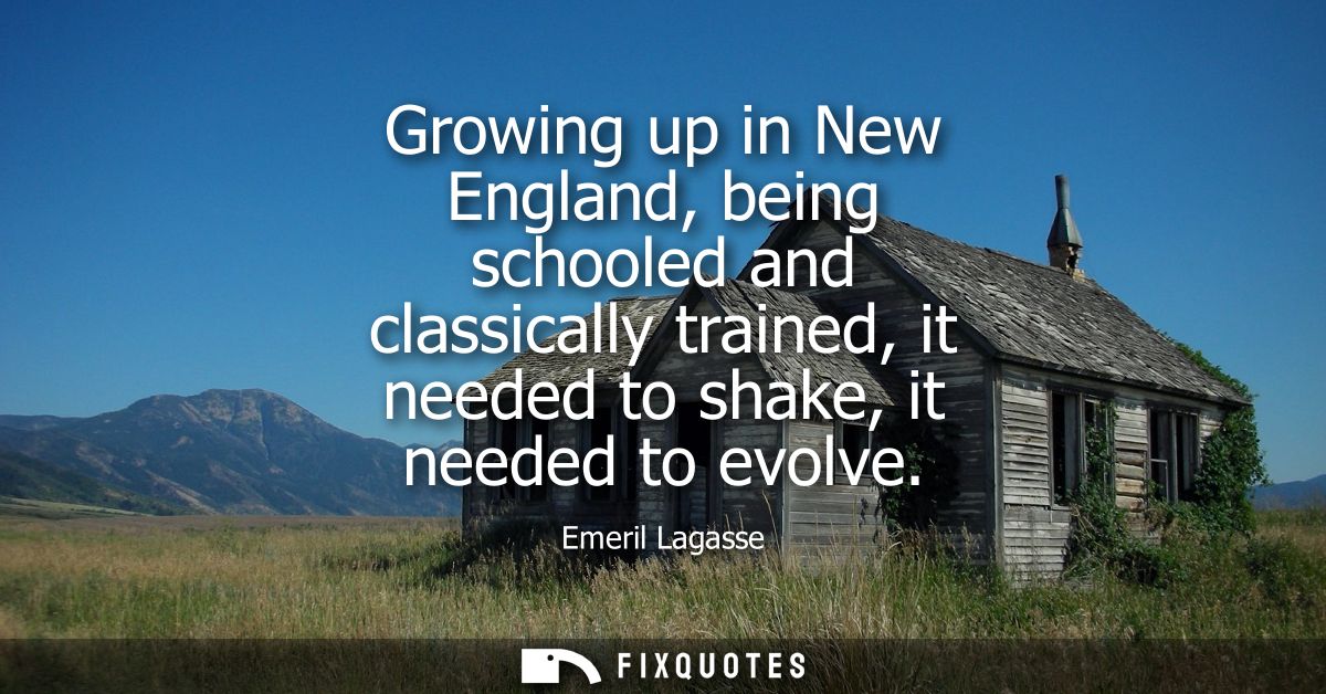 Growing up in New England, being schooled and classically trained, it needed to shake, it needed to evolve