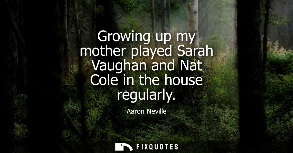 Growing up my mother played Sarah Vaughan and Nat Cole in the house regularly