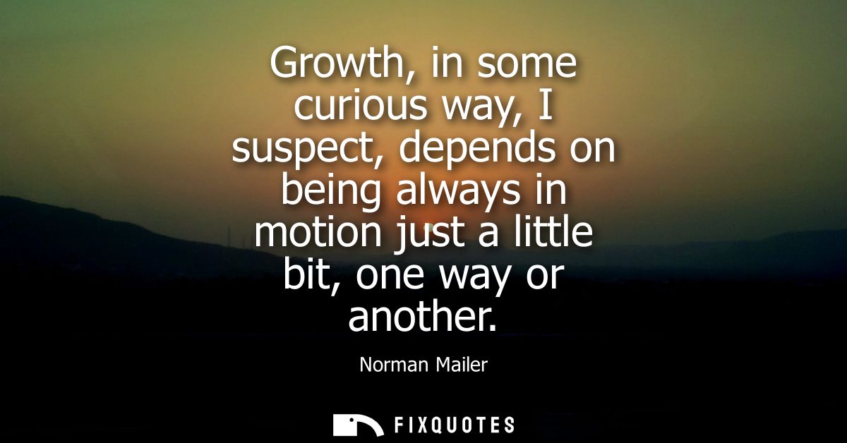 Growth, in some curious way, I suspect, depends on being always in motion just a little bit, one way or another