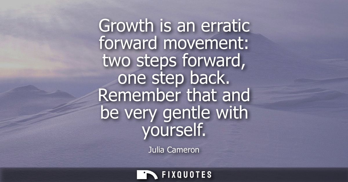 Growth is an erratic forward movement: two steps forward, one step back. Remember that and be very gentle with yourself