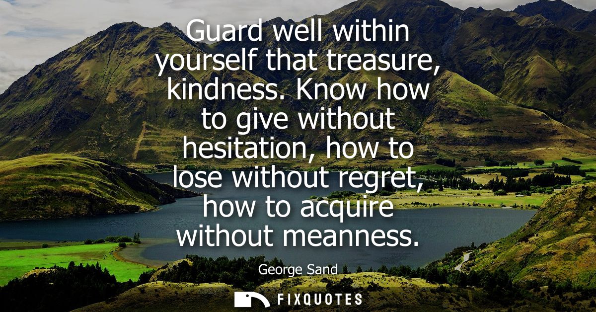 Guard well within yourself that treasure, kindness. Know how to give without hesitation, how to lose without regret, how