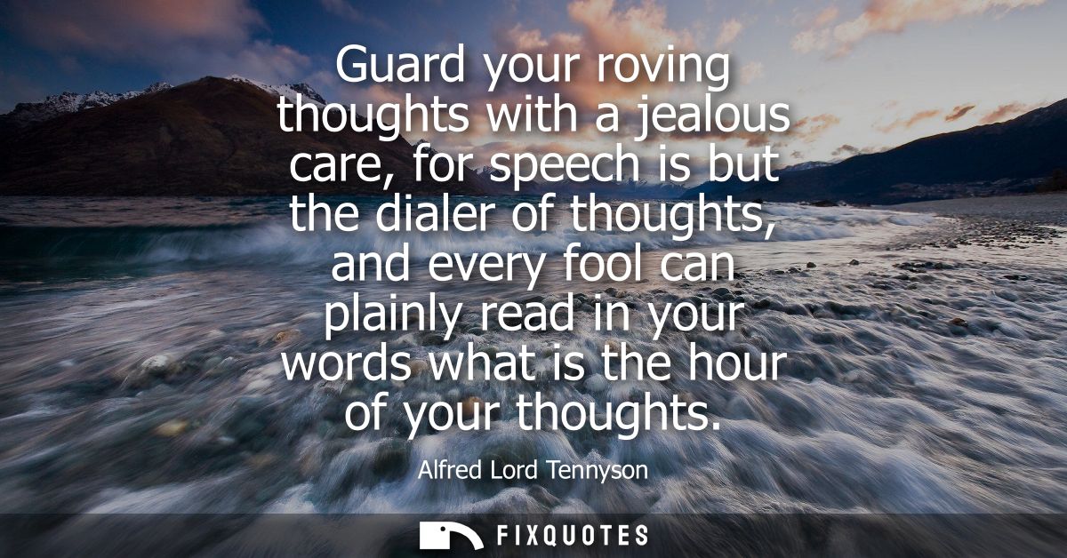 Guard your roving thoughts with a jealous care, for speech is but the dialer of thoughts, and every fool can plainly rea