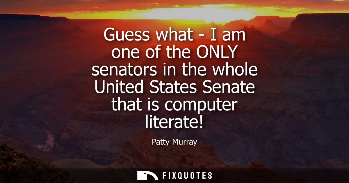 Guess what - I am one of the ONLY senators in the whole United States Senate that is computer literate!