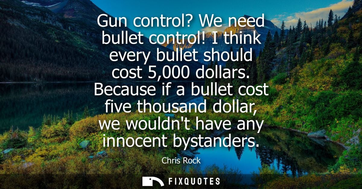 Gun control? We need bullet control! I think every bullet should cost 5,000 dollars. Because if a bullet cost five thous
