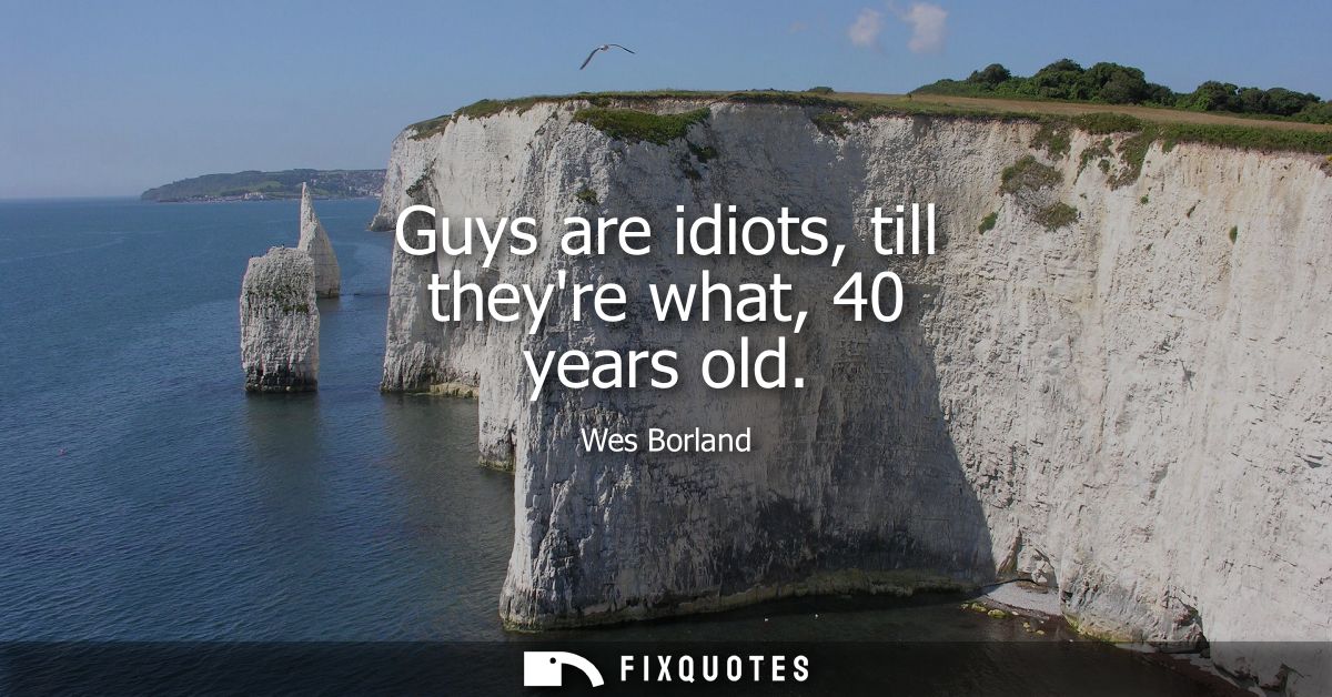 Guys are idiots, till theyre what, 40 years old