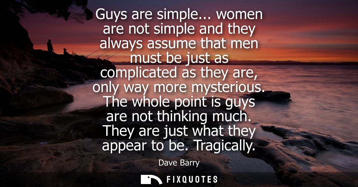 Guys are simple... women are not simple and they always assume that men must be just as complicated as they are, only wa
