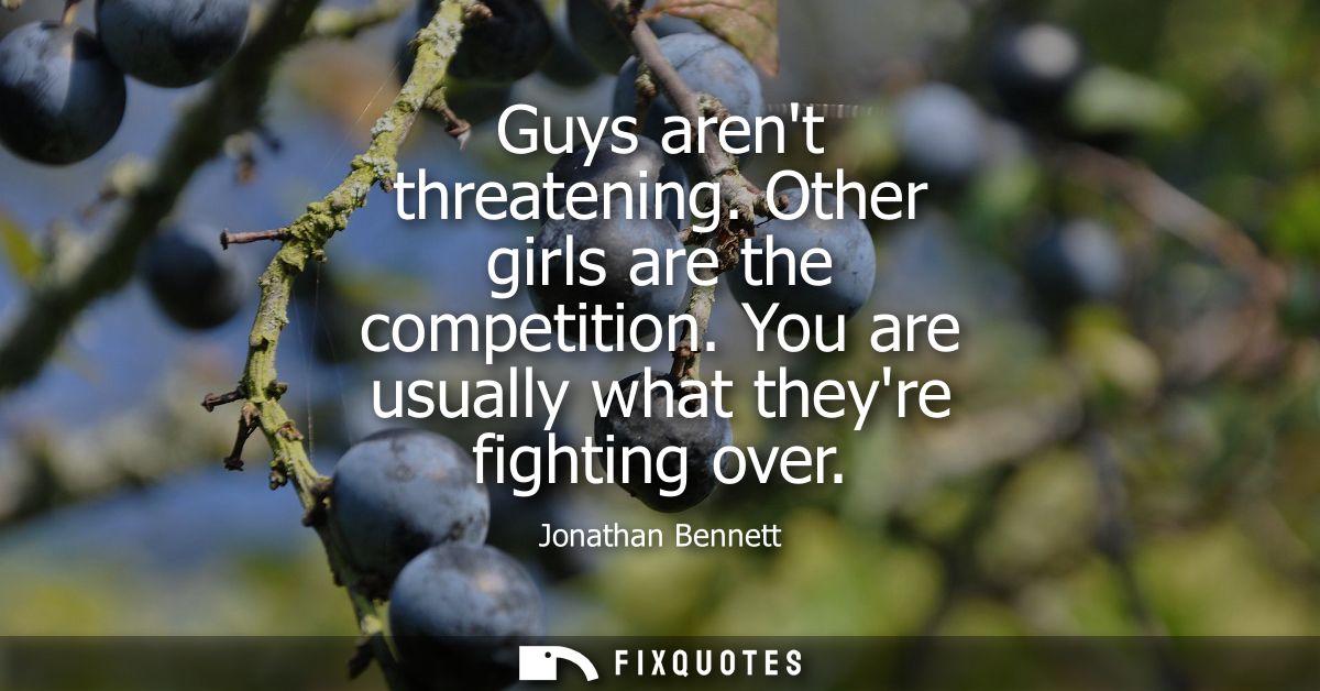 Guys arent threatening. Other girls are the competition. You are usually what theyre fighting over