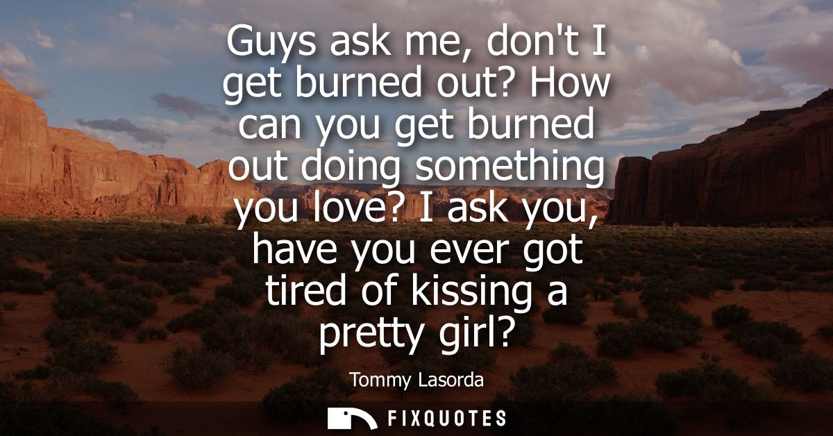 Guys ask me, dont I get burned out? How can you get burned out doing something you love? I ask you, have you ever got ti