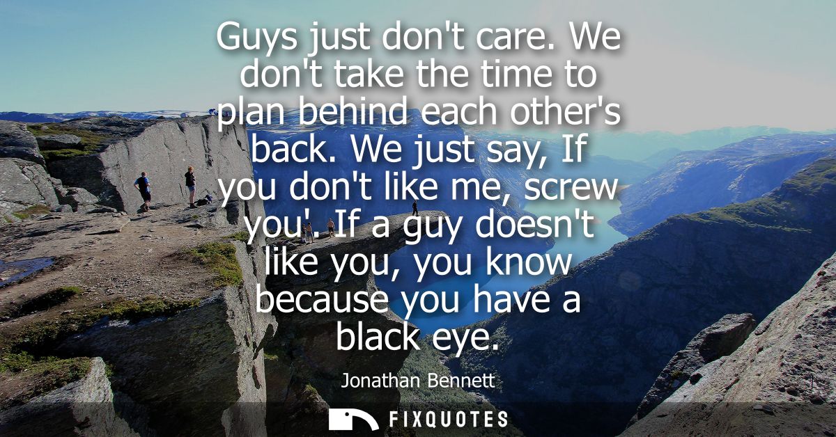 Guys just dont care. We dont take the time to plan behind each others back. We just say, If you dont like me, screw you.