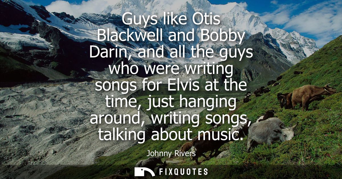 Guys like Otis Blackwell and Bobby Darin, and all the guys who were writing songs for Elvis at the time, just hanging ar