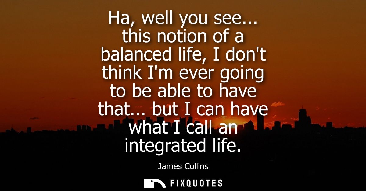 Ha, well you see... this notion of a balanced life, I dont think Im ever going to be able to have that... but I can have