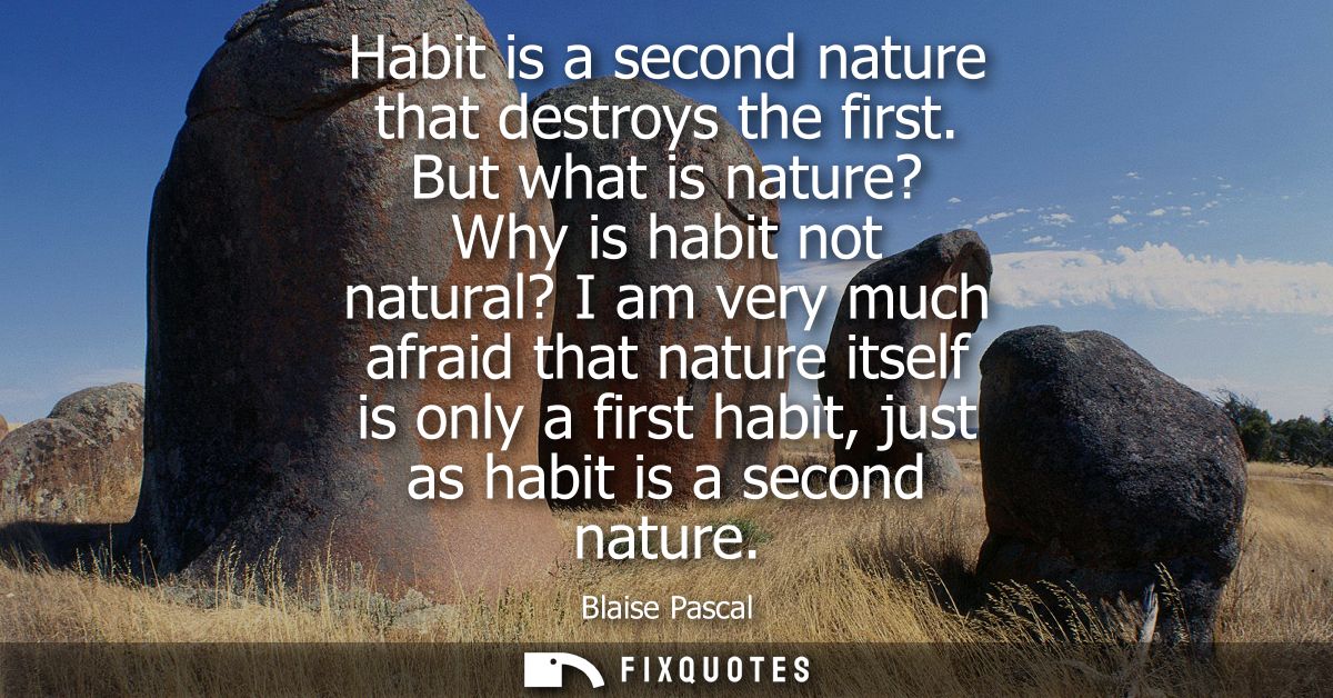 Habit is a second nature that destroys the first. But what is nature? Why is habit not natural? I am very much afraid th