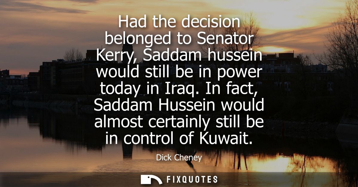 Had the decision belonged to Senator Kerry, Saddam hussein would still be in power today in Iraq. In fact, Saddam Hussei