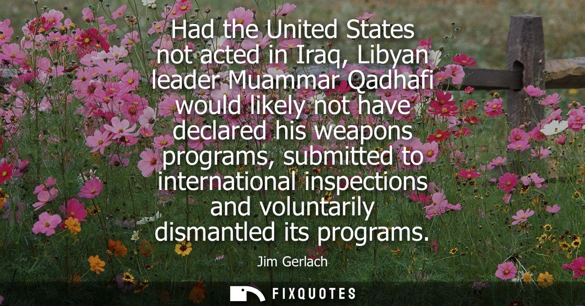Had the United States not acted in Iraq, Libyan leader Muammar Qadhafi would likely not have declared his weapons progra