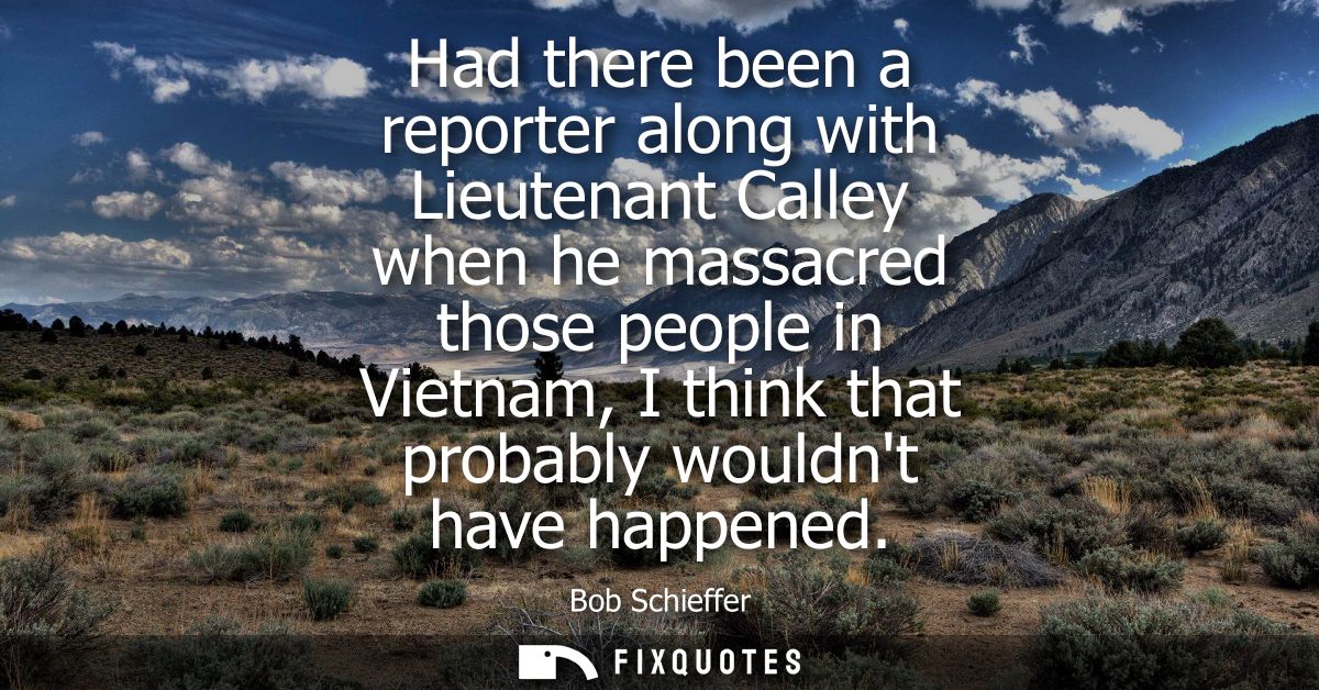 Had there been a reporter along with Lieutenant Calley when he massacred those people in Vietnam, I think that probably 