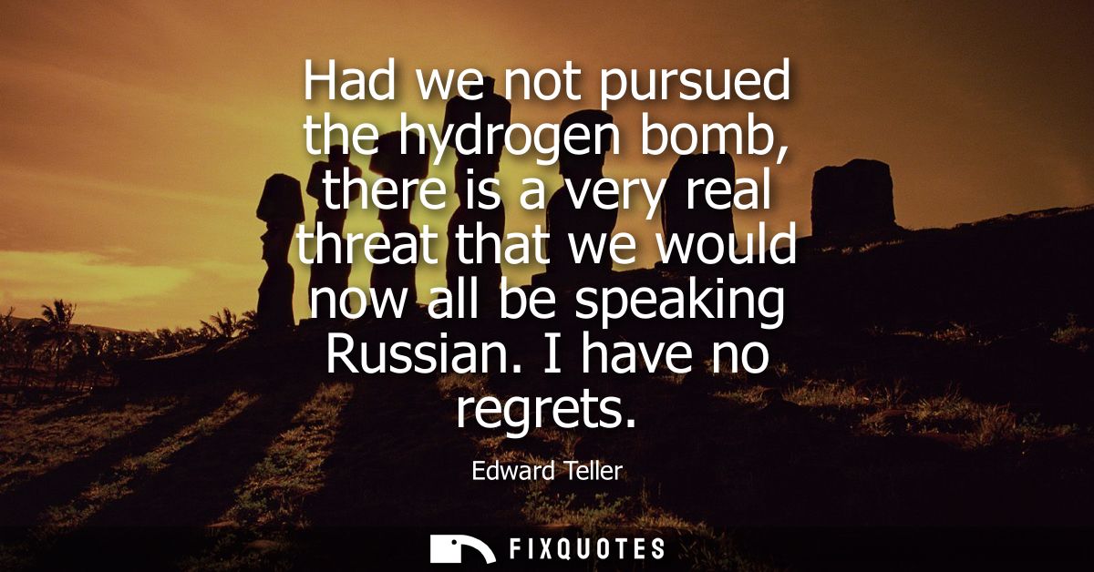 Had we not pursued the hydrogen bomb, there is a very real threat that we would now all be speaking Russian. I have no r