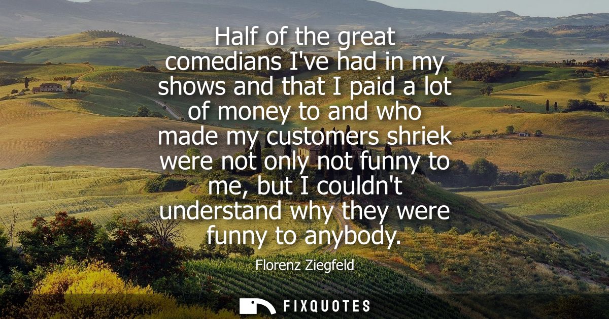 Half of the great comedians Ive had in my shows and that I paid a lot of money to and who made my customers shriek were 